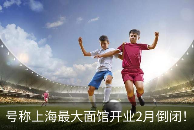 号称上海最大面馆开业2月倒闭！年租300万，400个座位 一碗面12元