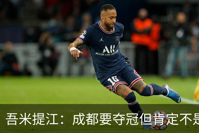 吾米提江：成都要夺冠但肯定不是今天；防住费利佩是运气好