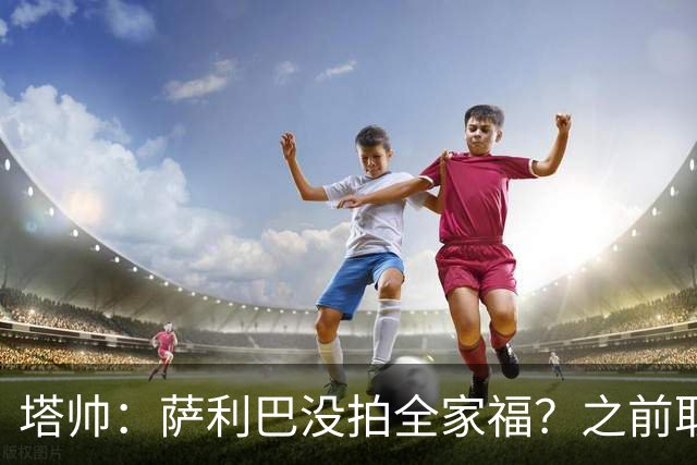 塔帅：萨利巴没拍全家福？之前取消三次了不拍不行，希望能补