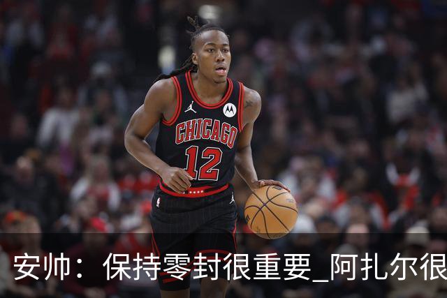 安帅：保持零封很重要 阿扎尔很快就将获得机会