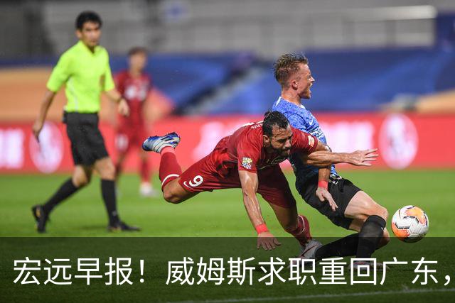宏远早报！威姆斯求职重回广东，阿祖将被炒鱿鱼，杨鸣推荐大外援！