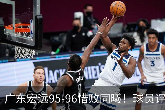广东宏远95-96惜败同曦！球员评分：4人满分，2人良好，1人不合格