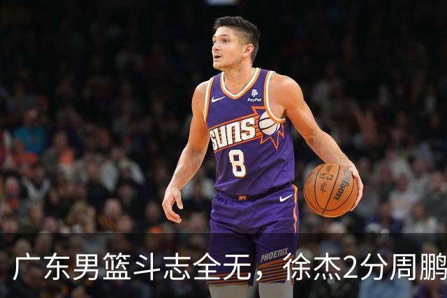 广东男篮斗志全无，徐杰2分周鹏0分，最差之人浮出水面