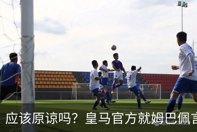 应该原谅吗？皇马官方就姆巴佩言论致歉，真相远没有看到诚意