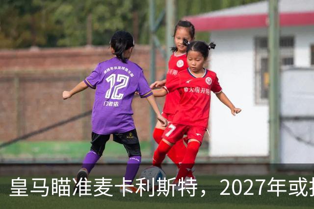 皇马瞄准麦卡利斯特，2027年或抢利物浦核心