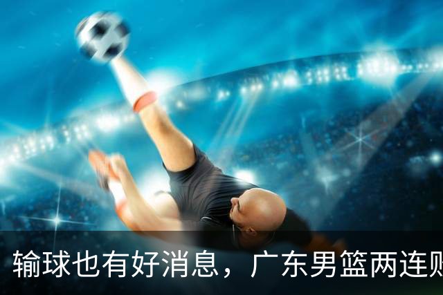 输球也有好消息，广东男篮两连败，赛后却迎来4大利好