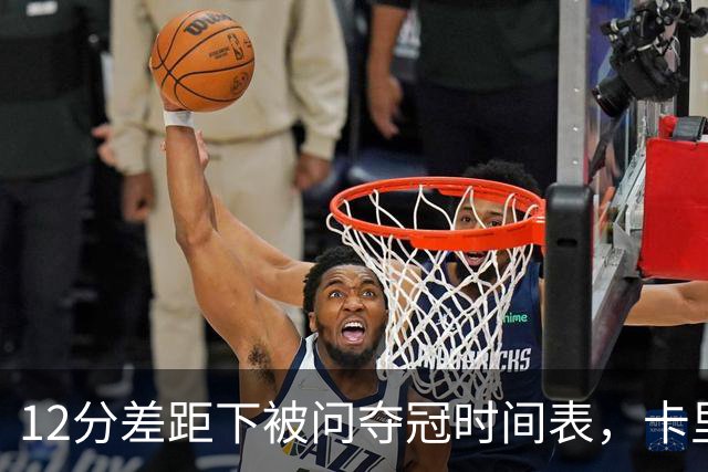 12分差距下被问夺冠时间表，卡里克：我从不找负能量